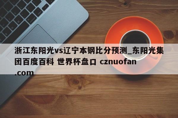 浙江东阳光vs辽宁本钢比分预测_东阳光集团百度百科 世界杯盘口 cznuofan.com