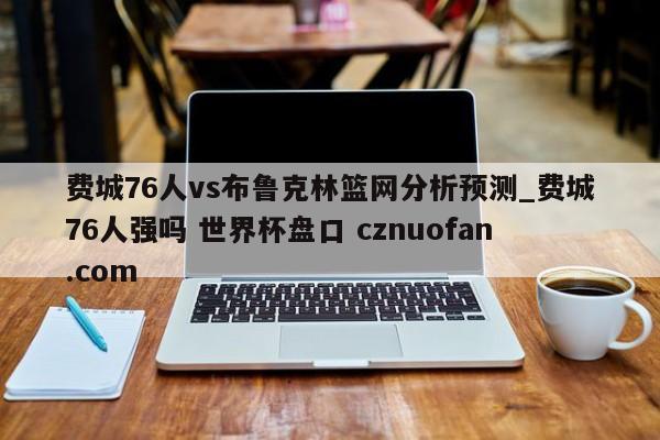 费城76人vs布鲁克林篮网分析预测_费城76人强吗 世界杯盘口 cznuofan.com