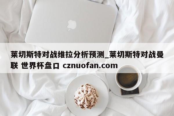 莱切斯特对战维拉分析预测_莱切斯特对战曼联 世界杯盘口 cznuofan.com