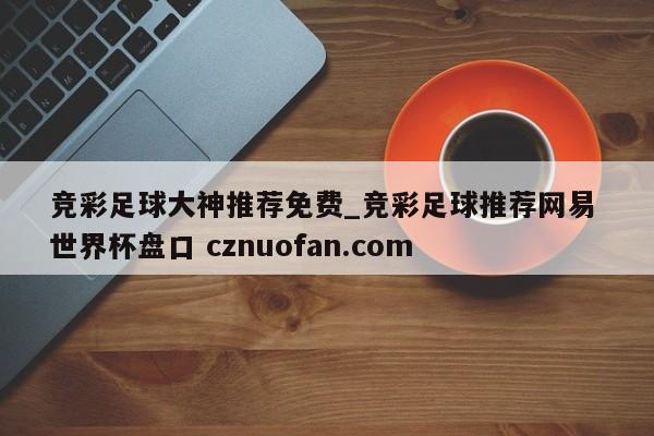 竞彩足球大神推荐免费_竞彩足球推荐网易 世界杯盘口 cznuofan.com