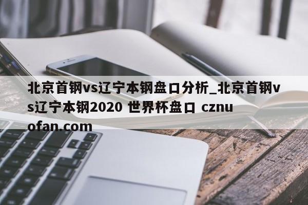 北京首钢vs辽宁本钢盘口分析_北京首钢vs辽宁本钢2020 世界杯盘口 cznuofan.com