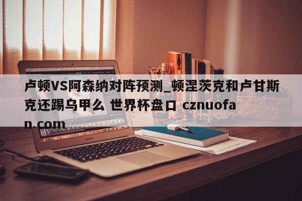 卢顿VS阿森纳对阵预测_顿涅茨克和卢甘斯克还踢乌甲么 世界杯盘口 cznuofan.com