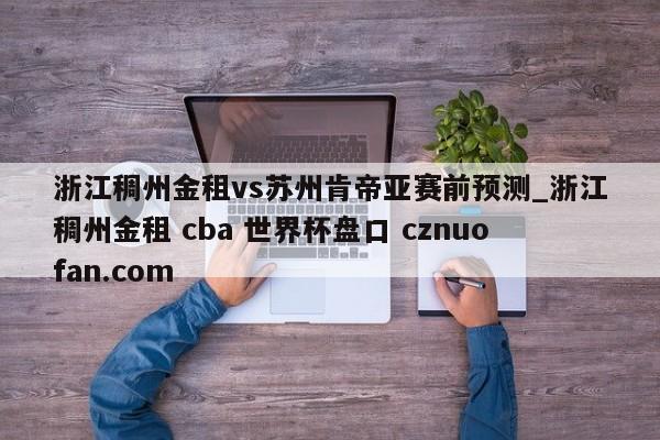 浙江稠州金租vs苏州肯帝亚赛前预测_浙江稠州金租 cba 世界杯盘口 cznuofan.com