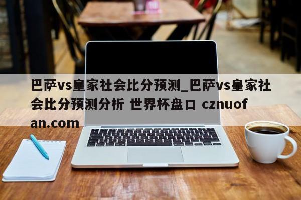 巴萨vs皇家社会比分预测_巴萨vs皇家社会比分预测分析 世界杯盘口 cznuofan.com
