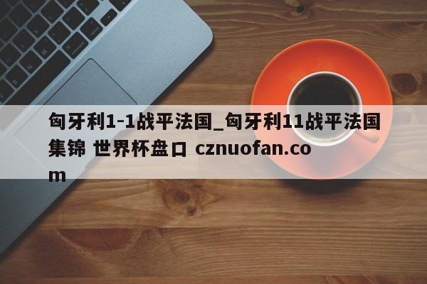 匈牙利1-1战平法国_匈牙利11战平法国集锦 世界杯盘口 cznuofan.com