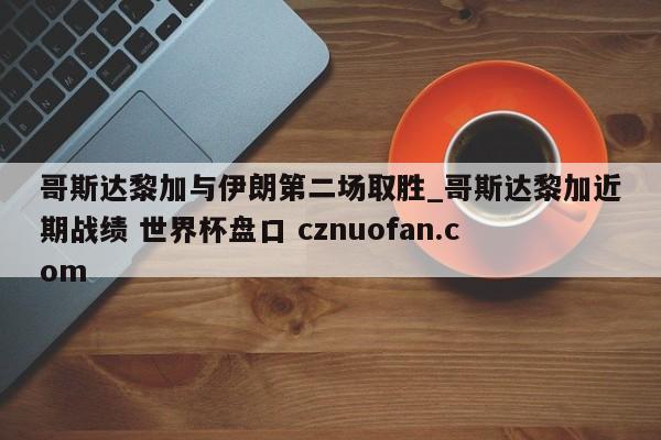 哥斯达黎加与伊朗第二场取胜_哥斯达黎加近期战绩 世界杯盘口 cznuofan.com