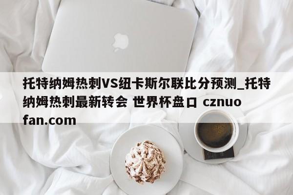 托特纳姆热刺VS纽卡斯尔联比分预测_托特纳姆热刺最新转会 世界杯盘口 cznuofan.com