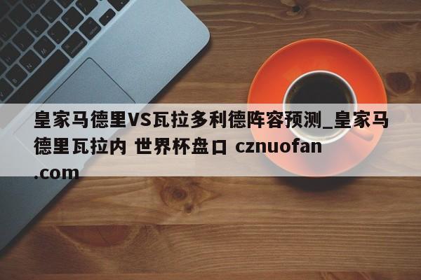 皇家马德里VS瓦拉多利德阵容预测_皇家马德里瓦拉内 世界杯盘口 cznuofan.com