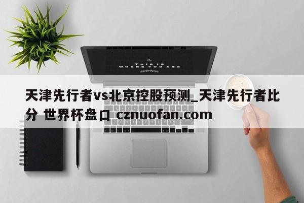 天津先行者vs北京控股预测_天津先行者比分 世界杯盘口 cznuofan.com