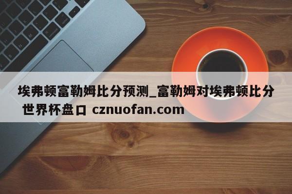 埃弗顿富勒姆比分预测_富勒姆对埃弗顿比分 世界杯盘口 cznuofan.com