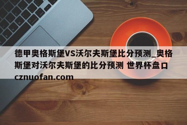 德甲奥格斯堡VS沃尔夫斯堡比分预测_奥格斯堡对沃尔夫斯堡的比分预测 世界杯盘口 cznuofan.com