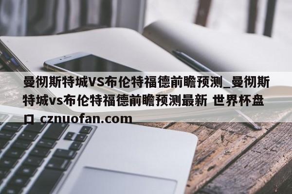 曼彻斯特城VS布伦特福德前瞻预测_曼彻斯特城vs布伦特福德前瞻预测最新 世界杯盘口 cznuofan.com