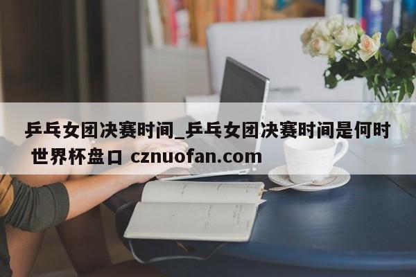 乒乓女团决赛时间_乒乓女团决赛时间是何时 世界杯盘口 cznuofan.com