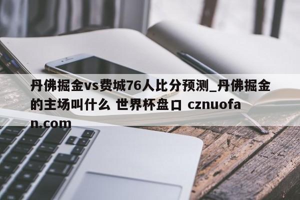 丹佛掘金vs费城76人比分预测_丹佛掘金的主场叫什么 世界杯盘口 cznuofan.com