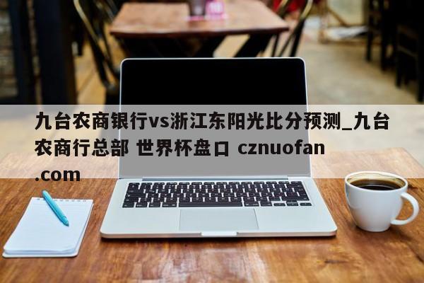九台农商银行vs浙江东阳光比分预测_九台农商行总部 世界杯盘口 cznuofan.com