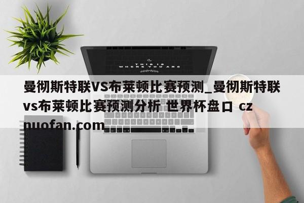 曼彻斯特联VS布莱顿比赛预测_曼彻斯特联vs布莱顿比赛预测分析 世界杯盘口 cznuofan.com