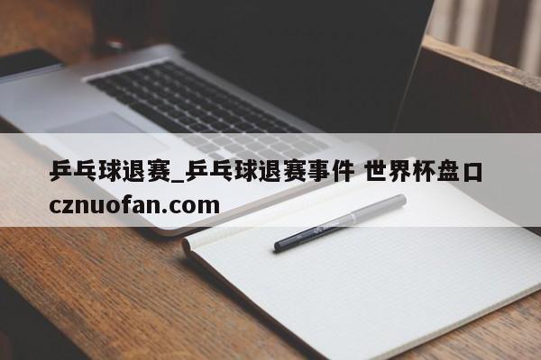 乒乓球退赛_乒乓球退赛事件 世界杯盘口 cznuofan.com