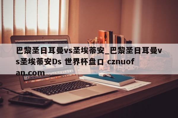 巴黎圣日耳曼vs圣埃蒂安_巴黎圣日耳曼vs圣埃蒂安Ds 世界杯盘口 cznuofan.com