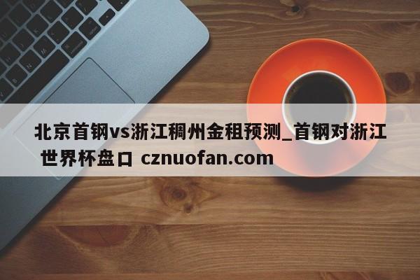 北京首钢vs浙江稠州金租预测_首钢对浙江 世界杯盘口 cznuofan.com