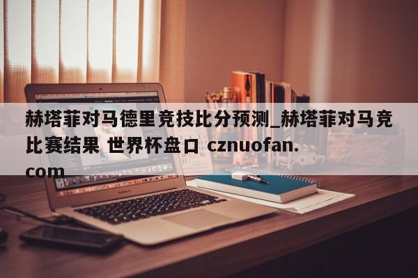 赫塔菲对马德里竞技比分预测_赫塔菲对马竞比赛结果 世界杯盘口 cznuofan.com