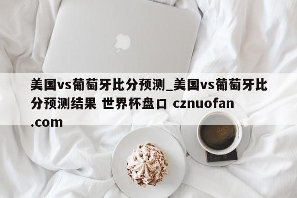 美国vs葡萄牙比分预测_美国vs葡萄牙比分预测结果 世界杯盘口 cznuofan.com
