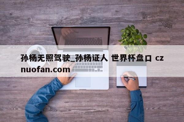 孙杨无照驾驶_孙杨证人 世界杯盘口 cznuofan.com