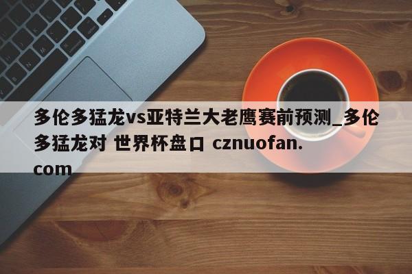 多伦多猛龙vs亚特兰大老鹰赛前预测_多伦多猛龙对 世界杯盘口 cznuofan.com