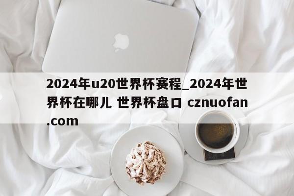 2024年u20世界杯赛程_2024年世界杯在哪儿 世界杯盘口 cznuofan.com