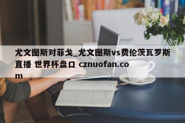 尤文图斯对菲戈_尤文图斯vs费伦茨瓦罗斯直播 世界杯盘口 cznuofan.com