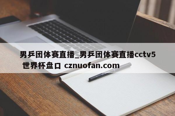 男乒团体赛直播_男乒团体赛直播cctv5 世界杯盘口 cznuofan.com