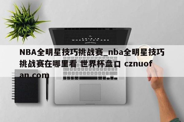 NBA全明星技巧挑战赛_nba全明星技巧挑战赛在哪里看 世界杯盘口 cznuofan.com