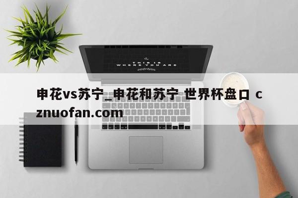 申花vs苏宁_申花和苏宁 世界杯盘口 cznuofan.com